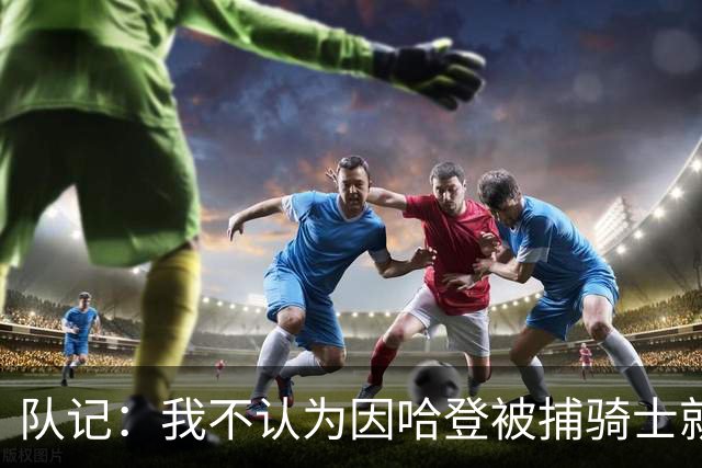 队记：我不认为因哈登被捕骑士就会抛弃他 估计还是2年6000万合同